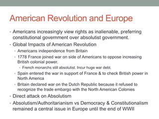 American Revolution and Europe
• Americans increasingly view rights as inalienable, preferring
constitutional government over absolutist government.
• Global Impacts of American Revolution
• Americans independence from Britain
• 1778 France joined war on side of Americans to oppose increasing
British colonial power.
• French monarchs still absolutist. Incur huge war debt.
• Spain entered the war in support of France & to check British power in
North America
• Britain declared war on the Dutch Republic because it refused to
recognize the trade embargo with the North American Colonies
• Direct attack on Absolutism
• Absolutism/Authoritarianism vs Democracy & Constitutionalism
remained a central issue in Europe until the end of WWII
 