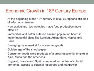 Economic Growth in 18th Century Europe
• At the beginning of the 18th century ½ of all Europeans still died
of infectious disease
• New agricultural technologies made food production more
effective
• Immunities and better nutrition caused population boom in
major industrial cities like London, Amsterdam, Naples and
Paris
• Emerging mass market for consumer goods
• Golden age of the shopkeeper
• Consumer goods were products of a growing colonial empire in
Asia, Africa and the Americas
• England, France and Spain competed for control of colonial
territories, access to colonial resources and manpower
 
