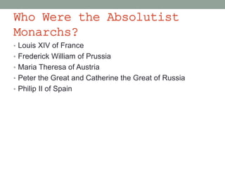 Who Were the Absolutist
Monarchs?
• Louis XIV of France
• Frederick William of Prussia
• Maria Theresa of Austria
• Peter the Great and Catherine the Great of Russia
• Philip II of Spain
 