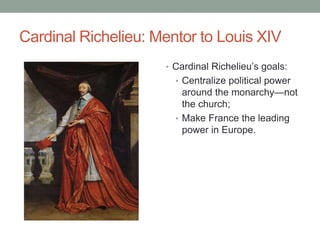 Cardinal Richelieu: Mentor to Louis XIV
• Cardinal Richelieu’s goals:
• Centralize political power
around the monarchy—not
the church;
• Make France the leading
power in Europe.
 