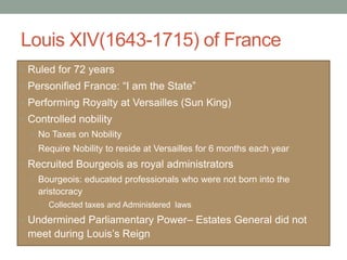 Louis XIV(1643-1715) of France
• Ruled for 72 years
• Personified France: “I am the State”
• Performing Royalty at Versailles (Sun King)
• Controlled nobility
• No Taxes on Nobility
• Require Nobility to reside at Versailles for 6 months each year
• Recruited Bourgeois as royal administrators
• Bourgeois: educated professionals who were not born into the
aristocracy
• Collected taxes and Administered laws
• Undermined Parliamentary Power– Estates General did not
meet during Louis’s Reign
 