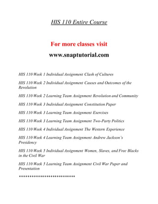 HIS 110 Entire Course
For more classes visit
www.snaptutorial.com
HIS 110 Week 1 Individual Assignment Clash of Cultures
HIS 110 Week 2 Individual Assignment Causes and Outcomes of the
Revolution
HIS 110 Week 2 Learning Team Assignment Revolution and Community
HIS 110 Week 3 Individual Assignment Constitution Paper
HIS 110 Week 3 Learning Team Assignment Exercises
HIS 110 Week 3 Learning Team Assignment Two-Party Politics
HIS 110 Week 4 Individual Assignment The Western Experience
HIS 110 Week 4 Learning Team Assignment Andrew Jackson’s
Presidency
HIS 110 Week 5 Individual Assignment Women, Slaves, and Free Blacks
in the Civil War
HIS 110 Week 5 Learning Team Assignment Civil War Paper and
Presentation
***************************
 