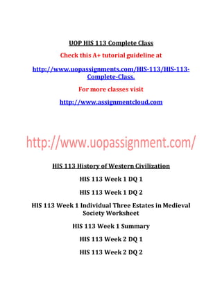 UOP HIS 113 Complete Class
Check this A+ tutorial guideline at
http://www.uopassignments.com/HIS-113/HIS-113-
Complete-Class.
For more classes visit
http://www.assignmentcloud.com
HIS 113 History of Western Civilization
HIS 113 Week 1 DQ 1
HIS 113 Week 1 DQ 2
HIS 113 Week 1 Individual Three Estates in Medieval
Society Worksheet
HIS 113 Week 1 Summary
HIS 113 Week 2 DQ 1
HIS 113 Week 2 DQ 2
 