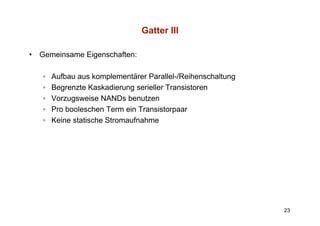 Gatter III

•   Gemeinsame Eigenschaften:

    ◦   Aufbau aus komplementärer Parallel-/Reihenschaltung
    ◦   Begrenzte Kaskadierung serieller Transistoren
    ◦   Vorzugsweise NANDs benutzen
    ◦   Pro booleschen Term ein Transistorpaar
                                           p
    ◦   Keine statische Stromaufnahme




                                                              23
 