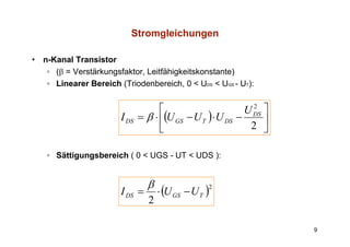 Stromgleichungen

•   n-Kanal Transistor
     ◦ (β = Verstärkungsfaktor, Leitfähigkeitskonstante)
     ◦ Linearer Bereich (Triodenbereich, 0 < UDS < UGS - UT):


                                      ⎡                       U DS ⎤
                                                                2
                         I DS   = β ⋅ ⎢(U GS − U T ) ⋅ U DS −      ⎥
                                      ⎣                        2 ⎦

     ◦ Sättigungsbereich ( 0 < UGS - UT < UDS ):


                                  β
                         I DS =       ⋅ (U GS − U T )
                                                    2

                                  2

                                                                       9
 