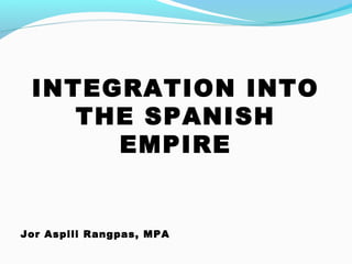 INTEGRATION INTO
THE SPANISH
EMPIRE
Jor Aspili Rangpas, MPA
 