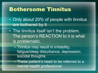 Bothersome Tinnitus
• Only about 20% of people with tinnitus
are bothered by it
• The tinnitus itself isn‟t the problem.
The person‟s REACTION to it is what
is problematic.
– Tinnitus may result in irritability,
fatigue/sleep disturbance, depression,
suicidal thoughts
– These patient‟s need to be referred to a
mental health professional
 