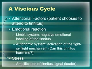 A Viscious Cycle
• Attentional Factors (patient chooses to
attend to tinnitus)
• Emotional reaction
– Limbic system: negative emotional
labeling of the tinnitus
– Autonomic system: activation of the fight-
or-flight mechanism (Can this tinnitus
harm me?)
• Stress
– Amplification of tinnitus signal (louder)
 
