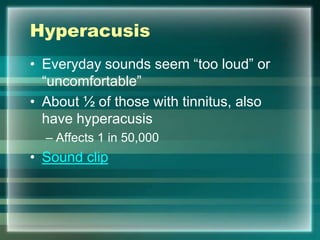 Hyperacusis
• Everyday sounds seem “too loud” or
“uncomfortable”
• About ½ of those with tinnitus, also
have hyperacusis
– Affects 1 in 50,000
• Sound clip
 