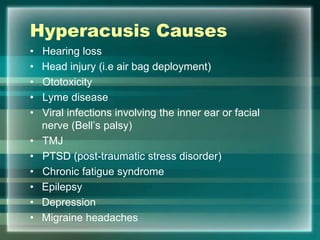 Hyperacusis Causes
• Hearing loss
• Head injury (i.e air bag deployment)
• Ototoxicity
• Lyme disease
• Viral infections involving the inner ear or facial
nerve (Bell‟s palsy)
• TMJ
• PTSD (post-traumatic stress disorder)
• Chronic fatigue syndrome
• Epilepsy
• Depression
• Migraine headaches
 