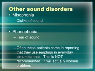 Other sound disorders
• Misophonia
– Dislike of sound
• Phonophobia
– Fear of sound
– Often these patients come in reporting
that they use earplugs in everyday
circumstances. This is NOT
recommended. It will actually worsen
problem.
 