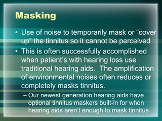 Masking
• Use of noise to temporarily mask or “cover
up” the tinnitus so it cannot be perceived
• This is often successfully accomplished
when patient‟s with hearing loss use
traditional hearing aids. The amplification
of environmental noises often reduces or
completely masks tinnitus.
– Our newest generation hearing aids have
optional tinnitus maskers built-in for when
hearing aids aren‟t enough to mask tinnitus
 