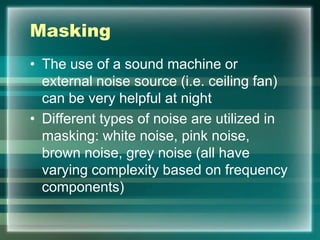 Masking
• The use of a sound machine or
external noise source (i.e. ceiling fan)
can be very helpful at night
• Different types of noise are utilized in
masking: white noise, pink noise,
brown noise, grey noise (all have
varying complexity based on frequency
components)
 