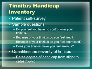 Tinnitus Handicap
Inventory
• Patient self-survey
• Sample questions
– Do you feel you have no control over your
tinnitus?
– Because of your tinnitus do you feel tired?
– Because of your tinnitus do you feel depressed?
– Does your tinnitus make you feel anxious?
• Quantifies the severity of tinnitus
– Rates degree of handicap from slight to
catastrophic
 