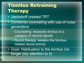 Tinnitus Retraining
Therapy
• Jastreboff created TRT
• Combines counseling with use of noise
generators
– Counseling: reclassify tinnitus to a
category of neutral signals
– Sound therapy: weaken the tinnitus-
related neural activity
• Goal: Habituation to the tinnitus (no
longer pay attention to it)
 