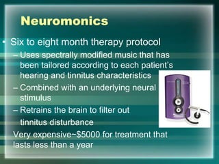 Neuromonics
• Six to eight month therapy protocol
– Uses spectrally modified music that has
been tailored according to each patient‟s
hearing and tinnitus characteristics
– Combined with an underlying neural
stimulus
– Retrains the brain to filter out
tinnitus disturbance
Very expensive~$5000 for treatment that
lasts less than a year
 