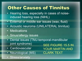 Other Causes of Tinnitus
• Hearing loss, especially in cases of noise-
induced hearing loss (NIHL)
• External or middle ear issues (wax, fluid)
• Acoustic neuroma (UNILATERAL tinnitus)
• Medications
• Sinus/allergy issues
• Dental issues (TMJ-temporal-mandibular
joint syndrome)
• Cardiovascular
• Neurological (MS)
• Stress/anxiety
SEE FIGURE 15.5 IN
YOUR MARTIN AND
CLARK TEXT
 