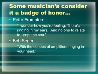 Some musician’s consider
it a badge of honor…
• Peter Frampton
– “I wonder how you‟re feeling. There‟s
ringing in my ears. And no one to relate
to, „cept the sea.”
• Bob Seger
– “With the echoes of amplifiers ringing in
your head.”
 