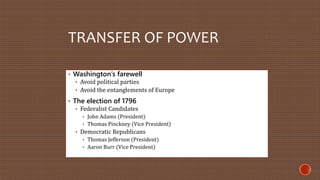 TRANSFER OF POWER 
• Washington’s farewell 
• Avoid political parties 
• Avoid the entanglements of Europe 
• The election of 1796 
• Federalist Candidates 
• John Adams (President) 
• Thomas Pinckney (Vice President) 
• Democratic Republicans 
• Thomas Jefferson (President) 
• Aaron Burr (Vice President) 
 