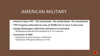 AMERICAN MILITARY 
American Navy 1797: The Constitution, The United States, The Constellation 
1797 Congress authorized an army of 10,000 men to serve 3 years each 
George Washington called from retirement to command 
◦ Washington demanded that Hamilton be 2nd in command 
Convention of 1800 
◦ Suspension of quasi-naval war with France 
◦ Suspension of Perpetual Alliance of 1778 
 