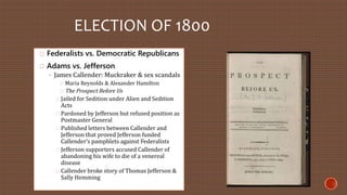 ELECTION OF 1800 
Federalists vs. Democratic Republicans 
Adams vs. Jefferson 
◦ James Callender: Muckraker & sex scandals 
Maria Reynolds & Alexander Hamilton 
The Prospect Before Us 
Jailed for Sedition under Alien and Sedition 
Acts 
Pardoned by Jefferson but refused position as 
Postmaster General 
Published letters between Callender and 
Jefferson that proved Jefferson funded 
Callender’s pamphlets against Federalists 
Jefferson supporters accused Callender of 
abandoning his wife to die of a venereal 
disease 
Callender broke story of Thomas Jefferson & 
Sally Hemming 
 