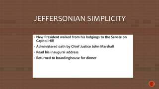 JEFFERSONIAN SIMPLICITY 
• New President walked from his lodgings to the Senate on 
Capitol Hill 
• Administered oath by Chief Justice John Marshall 
• Read his inaugural address 
• Returned to boardinghouse for dinner 
 