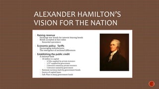 ALEXANDER HAMILTON’S 
VISION FOR THE NATION 
Raising revenue 
◦ Exchange war bonds for interest bearing bonds 
◦ Bonds accepted at face value 
Rewarded speculators 
Economic policy: Tariffs 
◦ Encouraging manufactures 
◦ The emergence of sectional differences 
Establishing the public credit 
◦ A national bank 
10 million in capital 
4/5ths supplied by private investors 
1/5th supplied by government 
5 directors named by private investors 
5 directors named by government 
National currency back by government bonds 
Source of capital loans 
Safe Place to keep government funds 
 