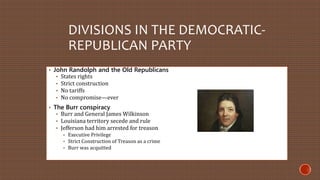 DIVISIONS IN THE DEMOCRATIC-REPUBLICAN 
PARTY 
• John Randolph and the Old Republicans 
• States rights 
• Strict construction 
• No tariffs 
• No compromise—ever 
• The Burr conspiracy 
• Burr and General James Wilkinson 
• Louisiana territory secede and rule 
• Jefferson had him arrested for treason 
• Executive Privilege 
• Strict Construction of Treason as a crime 
• Burr was acquitted 
 