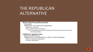 THE REPUBLICAN 
ALTERNATIVE 
Birth of the first political parties 
◦ Federalists 
◦ Republicans aka Democratic Republicans 
Opposed to monarchy 
Strict construction of Constitution 
If it’s not spelled-out in the Constitution, the Federal government can’t do it. 
No National Bank 
Jefferson’s agrarian view 
◦ Nation of small farmers 
◦ Wage laborers were dependent on others for their livelihood. 
Subject to political manipulation 
Economic exploitation 
 