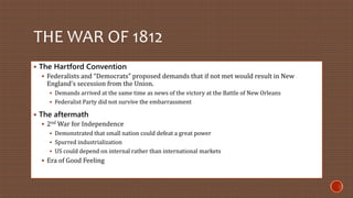 THE WAR OF 1812 
 The Hartford Convention 
 Federalists and “Democrats” proposed demands that if not met would result in New 
England’s secession from the Union. 
 Demands arrived at the same time as news of the victory at the Battle of New Orleans 
 Federalist Party did not survive the embarrassment 
 The aftermath 
 2ndWar for Independence 
 Demonstrated that small nation could defeat a great power 
 Spurred industrialization 
 US could depend on internal rather than international markets 
 Era of Good Feeling 
