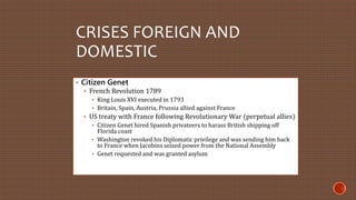 CRISES FOREIGN AND 
DOMESTIC 
• Citizen Genet 
• French Revolution 1789 
• King Louis XVI executed in 1793 
• Britain, Spain, Austria, Prussia allied against France 
• US treaty with France following Revolutionary War (perpetual allies) 
• Citizen Genet hired Spanish privateers to harass British shipping off 
Florida coast 
• Washington revoked his Diplomatic privilege and was sending him back 
to France when Jacobins seized power from the National Assembly 
• Genet requested and was granted asylum 
 