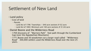 Settlement of New Land
◦ Land policy
◦ Cost of land
◦ Parcels
◦ Land Act of 1796: Townships-- 640 acre sections @ $2/acre
◦ Land Act of 1804: Minimum unit 160 acre sections @ $1.64/acre
◦ Daniel Boone and the Wilderness Road
◦ 1769 discovery of “Warriors Path” foot path through the Cumberland
Gap (over the Appalachian Mountains)
◦ 1771 Boone and 30 woodsmen cut a larger road called “Wilderness
Road” 300,000 settlers used the Wilderness Road over the next 25
years.
 