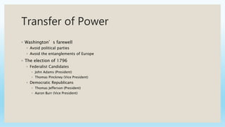 Transfer of Power
◦ Washington’s farewell
◦ Avoid political parties
◦ Avoid the entanglements of Europe
◦ The election of 1796
◦ Federalist Candidates
◦ John Adams (President)
◦ Thomas Pinckney (Vice President)
◦ Democratic Republicans
◦ Thomas Jefferson (President)
◦ Aaron Burr (Vice President)
 