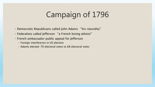 Campaign of 1796
◦ Democratic Republicans called John Adams “his rotundity”
◦ Federalists called Jefferson “a French loving atheist”
◦ French ambassador public appeal for Jefferson
◦ Foreign interference in US election
◦ Adams elected: 70 electoral votes to 68 electoral votes
 