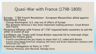 Quasi-War with France (1798-1800)
◦ Europe: 1789 French Revolution- European Monarchies allied against
Republican France
◦ George Washington: U.S. stay out of affairs of Europe
◦ War between America’s two most important trading partners: Great Britain
and France
◦ Perpetual Alliance with France of 1787 required both countries to aid the
other in event of war
◦ Caribbean: Jay Treaty with Great Britain required US to intercept ships
bound for French ports
◦ French considered the Jay treaty to mean that U.S. sided with Britain
◦ French intercepted American shipping 300 times and broke diplomatic relations with
Americans by 1797
◦ American delegation to Paris in 1797:
◦ Thomas Pinckney; John Marshall, Eldridge Gerry
 