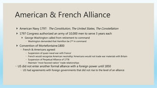 American & French Alliance
 American Navy 1797: The Constitution, The United States, The Constellation
 1797 Congress authorized an army of 10,000 men to serve 3 years each
 George Washington called from retirement to command
◦ Washington demanded that Hamilton be 2nd in command
 Convention of Mortefontaine:1800
◦ French & Americans agreed:
◦ Suspension of quasi-naval war with France’
◦ French would recognize American neutrality/ Americans would not trade war materials with Britain
◦ Suspension of Perpetual Alliance of 1778
◦ Maintain “most favored nation” trade relationships
◦ US did not enter another formal alliance with a foreign power until 1850
◦ US had agreements with foreign governments that did not rise to the level of an alliance
 
