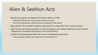 Alien & Sedition Acts
◦ Passed by Congress and Signed by President Adams in 1798
◦ Federalists claimed laws were to protect National Security
◦ Democratic Republicans claimed they were designed to stifle dissent
◦ Naturalization Act increased residency requirement for citizenship from 5 years to 8 years
◦ Alien Friends Act allowed president to arrest and deport non-citizens (Aliens) who were deemed
“dangerous to the peace and security of the United States”
◦ Sedition Act limited speech that was critical of the federal government
◦ Many newspaper editors were imprisoned under Sedition Act.
 