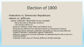 Election of 1800
◦ Federalists vs. Democratic Republicans
◦ Adams vs. Jefferson
◦ James Callender: Muckraker & sex scandals
◦ Maria Reynolds & Alexander Hamilton
◦ The Prospect Before Us
◦ Jailed for Sedition under Alien and Sedition Acts
◦ Pardoned by Jefferson but refused position as Postmaster General
◦ Published letters between Callender and Jefferson that proved Jefferson
funded Callender’s pamphlets against Federalists
◦ Jefferson supporters accused Callender of abandoning his wife to die of a
venereal disease
◦ Callender broke story of Thomas Jefferson & Sally Hemings
 