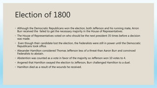 Election of 1800
◦ Although the Democratic Republicans won the election, both Jefferson and his running mate, Arron
Burr received the failed to get the necessary majority in the House of Representatives.
◦ The House of Representatives voted on who should be the next president 35 times before a decision
was made.
◦ Even though their candidate lost the election, the Federalists were still in power until the Democratic
Republicans took office.
◦ Alexander Hamilton considered Thomas Jefferson less of a threat than Aaron Burr and convinced
Federalists to abstain.
◦ Abstention was counted as a vote in favor of the majority so Jefferson won 10 votes to 4.
◦ Angered that Hamilton swayed the election to Jefferson, Burr challenged Hamilton to a duel.
◦ Hamilton died as a result of the wounds he received.
 