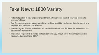 Fake News: 1800 Variety
◦ Federalist pastors in New England argued that if Jefferson were elected, he would confiscate
everyone's Bibles.
◦ One Connecticut woman was so fearful that her Bible would be confiscated that she gave it to a
neighbor who had voted for Jefferson.
◦ The man argued that her Bible would not be confiscated and that if it were, the Bible would not
be safe in his home either.
◦ The woman responded, “It will be perfectly safe with you. They’ll never think of looking in the
house of a Democrat for a Bible.”
 