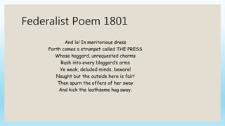 Federalist Poem 1801
And lo! In meritorious dress
Forth comes a strumpet called THE PRESS
Whose haggard, unrequested charms
Rush into every blaggard’s arms
Ye weak, deluded minds, beware!
Naught but the outside here is fair!
Then spurn the offers of her sway
And kick the loathsome hag away.
 