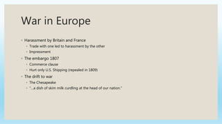 War in Europe
◦ Harassment by Britain and France
◦ Trade with one led to harassment by the other
◦ Impressment
◦ The embargo 1807
◦ Commerce clause
◦ Hurt only U.S. Shipping (repealed in 1809)
◦ The drift to war
◦ The Chesapeake
◦ “…a dish of skim milk curdling at the head of our nation.”
 