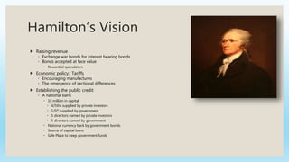 Hamilton’s Vision
 Raising revenue
◦ Exchange war bonds for interest bearing bonds
◦ Bonds accepted at face value
 Rewarded speculators
 Economic policy: Tariffs
◦ Encouraging manufactures
◦ The emergence of sectional differences
 Establishing the public credit
◦ A national bank
 10 million in capital
 4/5ths supplied by private investors
 1/5th supplied by government
 5 directors named by private investors
 5 directors named by government
 National currency back by government bonds
 Source of capital loans
 Safe Place to keep government funds
 