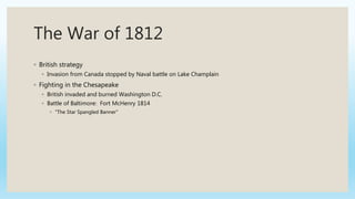 The War of 1812
◦ British strategy
◦ Invasion from Canada stopped by Naval battle on Lake Champlain
◦ Fighting in the Chesapeake
◦ British invaded and burned Washington D.C.
◦ Battle of Baltimore: Fort McHenry 1814
◦ “The Star Spangled Banner”
 