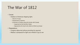 The War of 1812
◦ Causes
◦ Violation of American shipping rights
◦ Seizure of cargo
◦ Impressment of seamen
◦ Incitement of Indians along the border with Canada
◦ Supported by the Northern States
◦ Opposed by the South who relied on British purchases
◦ Preparations
◦ Congress adjourned without providing for payment
◦ Madison unprepared for fight over whether to go to war
 