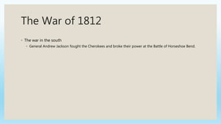 The War of 1812
◦ The war in the south
◦ General Andrew Jackson fought the Cherokees and broke their power at the Battle of Horseshoe Bend.
 