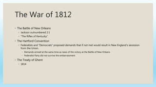 The War of 1812
◦ The Battle of New Orleans
◦ Jackson outnumbered 2:1
◦ “The Rifles of Kentucky”
◦ The Hartford Convention
◦ Federalists and “Democrats” proposed demands that if not met would result in New England’s secession
from the Union.
◦ Demands arrived at the same time as news of the victory at the Battle of New Orleans
◦ Federalist Party did not survive the embarrassment
◦ The Treaty of Ghent
◦ 1814
 