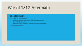 War of 1812-Aftermath
 The aftermath
 2nd War for Independence
 Demonstrated that small nation could defeat a great power
 Spurred industrialization
 US could depend on internal rather than international markets
 Era of Good Feeling
 