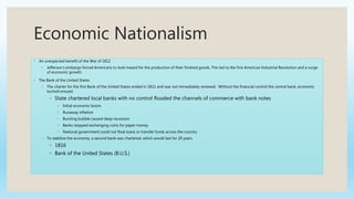 Economic Nationalism
◦ An unexpected benefit of the War of 1812
◦ Jefferson’s embargo forced Americans to look inward for the production of their finished goods. This led to the first American Industrial Revolution and a surge
of economic growth.
◦ The Bank of the United States
◦ The charter for the first Bank of the United States ended in 1811 and was not immediately renewed. Without the financial control the central bank, economic
turmoil ensued.
◦ State chartered local banks with no control flooded the channels of commerce with bank notes
◦ Initial economic boom
◦ Runaway inflation
◦ Bursting bubble caused deep recession
◦ Banks stopped exchanging coins for paper money
◦ National government could not float loans or transfer funds across the country
◦ To stabilize the economy, a second bank was chartered, which would last for 20 years.
◦ 1816
◦ Bank of the United States (B.U.S.)
 
