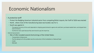 Economic Nationalism
◦ A protective tariff
◦ Protect the fledgling American industrial sector from competing British imports, the Tariff of 1816 was enacted.
◦ North, where most of the manufacturing base was located, was for it,
◦ South was against it.
◦ The agrarian economy of the south depended on shipping goods abroad to agents who sold them, purchased needed items, and shipped them
back to America.
◦ Southerners were upset because they were forced to pay the import tax.
◦ Internal improvements
◦ War of 1812 revealed several shortcomings of the United States.
◦ Transportation infrastructure.
◦ The first attempt to fix this problem was the construction of the Cumberland, or National, Road.
◦ Canals
◦ Railroads
 
